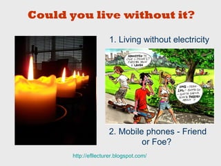 1. Living without electricity 2. Mobile phones - Friend or Foe? http:// efllecturer.blogspot.com /   Could you live without it? 