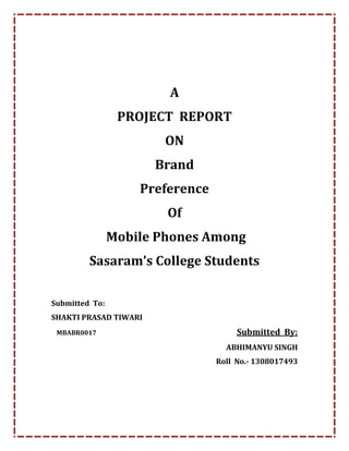 A
PROJECT REPORT
ON
Brand
Preference
Of
Mobile Phones Among
Sasaram’s College Students
Submitted To:
SHAKTI PRASAD TIWARI
MBABR0017 Submitted By:
ABHIMANYU SINGH
Roll No.- 1308017493
 