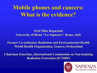 Mobile phones and cancers:
What is the evidence?
Prof Mike Repacholi
University of Rome “La Sapienza”, Rome, Italy
Former Co-ordinator, Radiation and Environmental Health
World Health Organization, Geneva, Switzerland
Chairman Emeritus, International Commission on Non-Ionizing
Radiation Protection (ICNIRP)

 