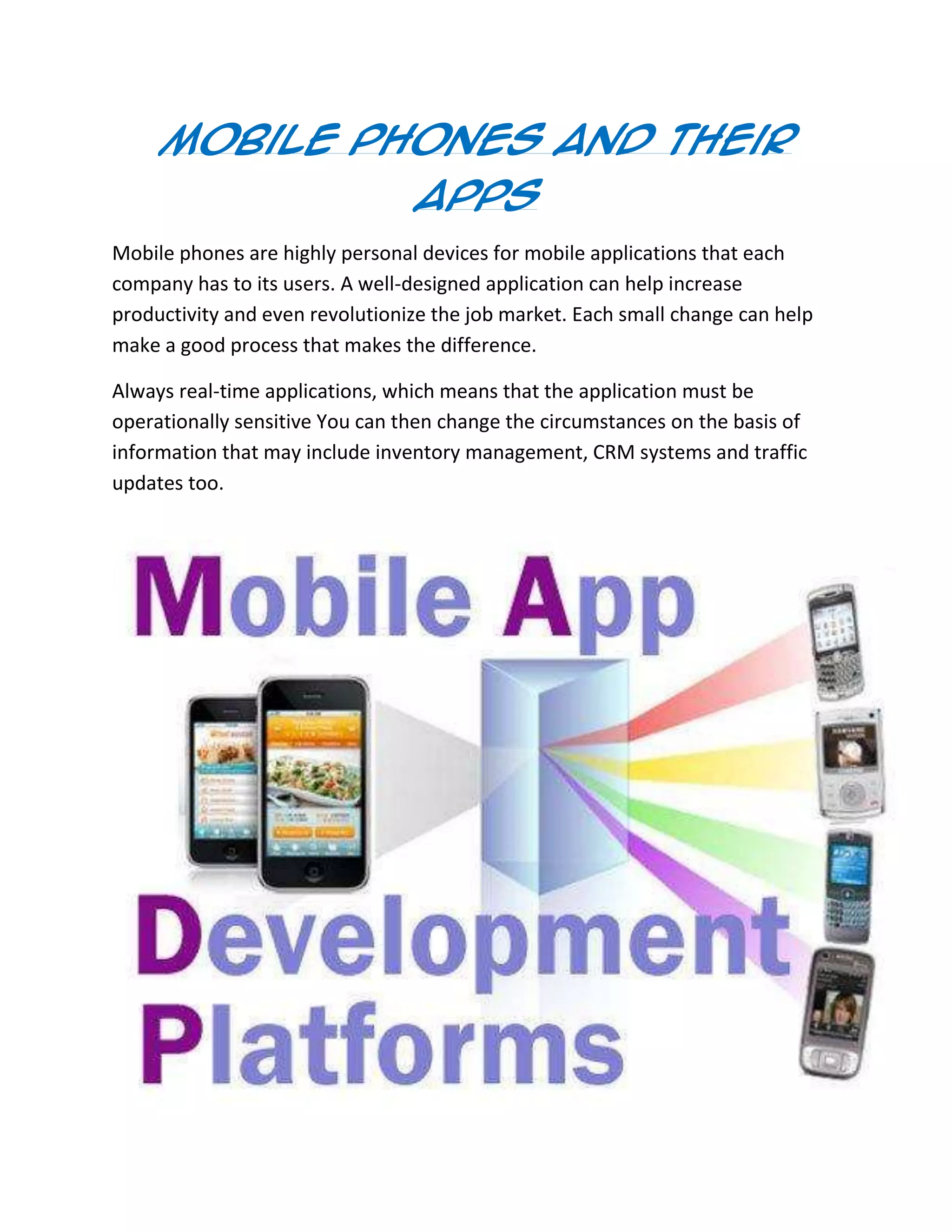 Mobile Phones And Their
Apps
Mobile phones are highly personal devices for mobile applications that each
company has to its users. A well-designed application can help increase
productivity and even revolutionize the job market. Each small change can help
make a good process that makes the difference.
Always real-time applications, which means that the application must be
operationally sensitive You can then change the circumstances on the basis of
information that may include inventory management, CRM systems and traffic
updates too.
 