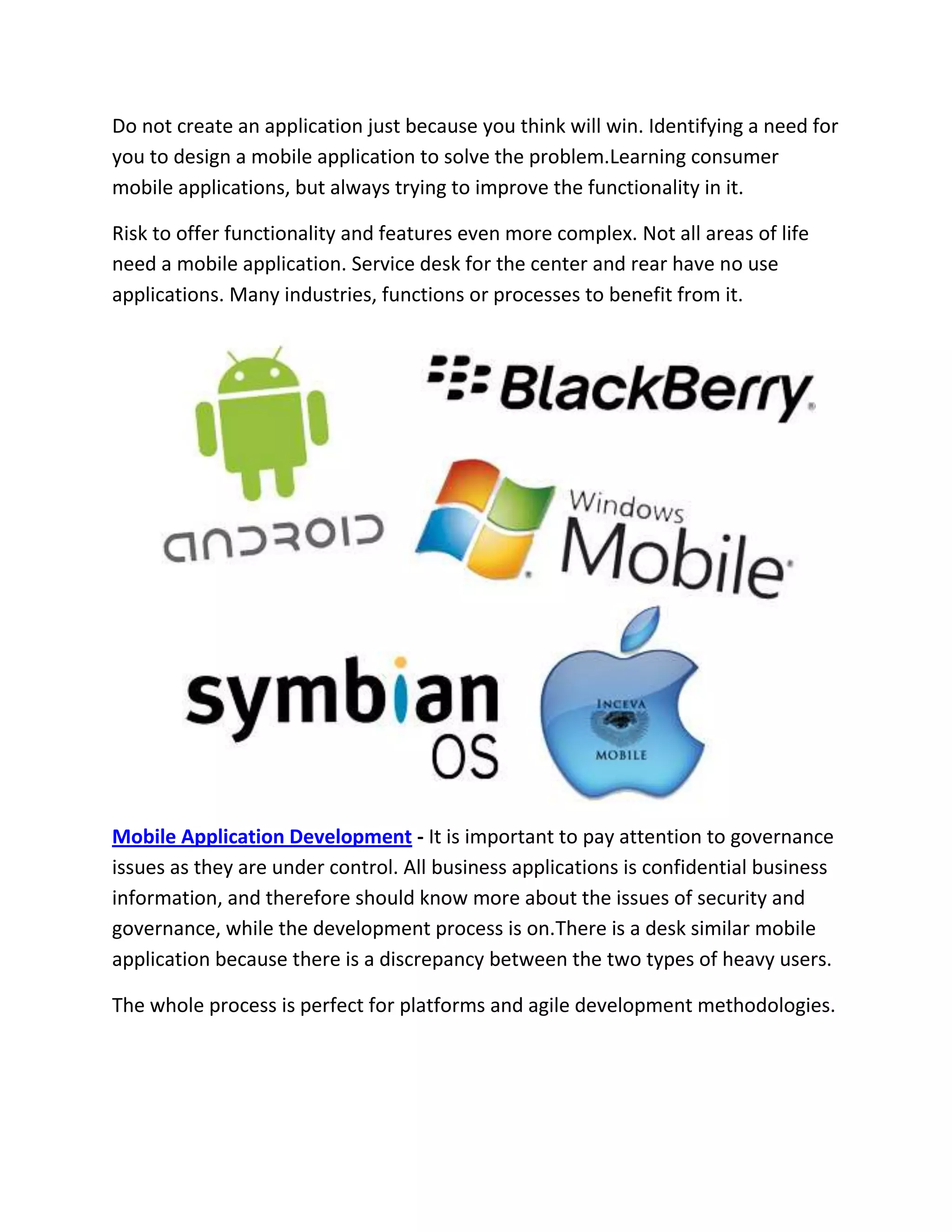 Do not create an application just because you think will win. Identifying a need for
you to design a mobile application to solve the problem.Learning consumer
mobile applications, but always trying to improve the functionality in it.
Risk to offer functionality and features even more complex. Not all areas of life
need a mobile application. Service desk for the center and rear have no use
applications. Many industries, functions or processes to benefit from it.
Mobile Application Development - It is important to pay attention to governance
issues as they are under control. All business applications is confidential business
information, and therefore should know more about the issues of security and
governance, while the development process is on.There is a desk similar mobile
application because there is a discrepancy between the two types of heavy users.
The whole process is perfect for platforms and agile development methodologies.
 