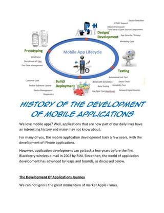 History Of The Development
Of Mobile Applications
We love mobile apps? Well, applications that are now part of our daily lives have
an interesting history and many may not know about.
For many of you, the mobile application development back a few years, with the
development of iPhone applications.
However, application development can go back a few years before the first
Blackberry wireless e-mail in 2002 by RIM. Since then, the world of application
development has advanced by leaps and bounds, as discussed below.
The Development Of Applications Journey
We can not ignore the great momentum of market Apple iTunes.
 