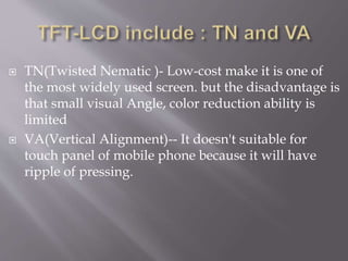  TN(Twisted Nematic )- Low-cost make it is one of
the most widely used screen. but the disadvantage is
that small visual Angle, color reduction ability is
limited
 VA(Vertical Alignment)-- It doesn't suitable for
touch panel of mobile phone because it will have
ripple of pressing.
 