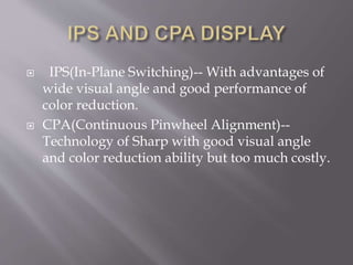  IPS(In-Plane Switching)-- With advantages of
wide visual angle and good performance of
color reduction.
 CPA(Continuous Pinwheel Alignment)--
Technology of Sharp with good visual angle
and color reduction ability but too much costly.
 