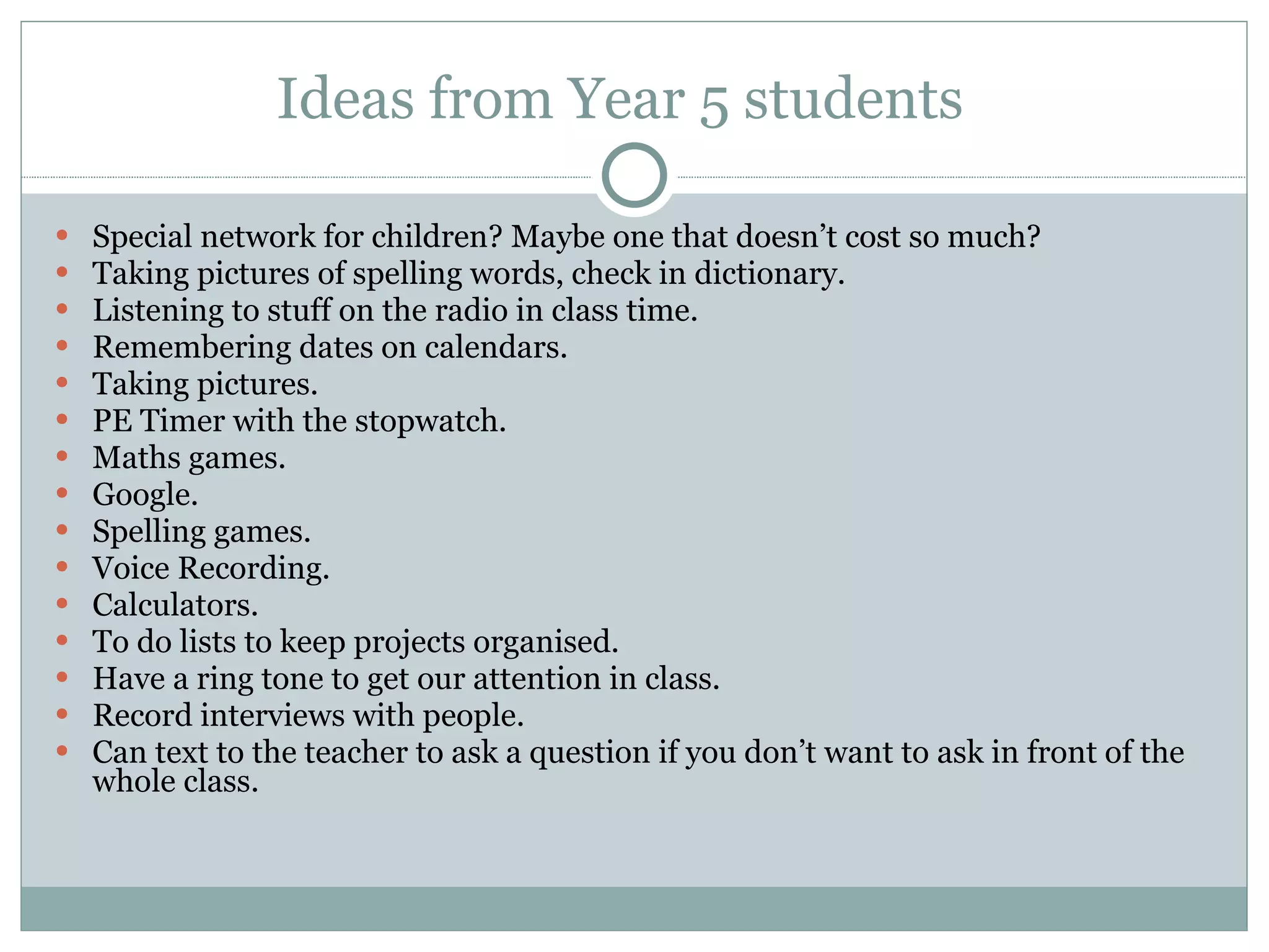 Ideas from Year 5 students  Special network for children? Maybe one that doesn’t cost so much?   Taking pictures of spelling words, check in dictionary. Listening to stuff on the radio in class time.  Remembering dates on calendars.  Taking pictures.  PE Timer with the stopwatch.  Maths games.  Google.  Spelling games.  Voice Recording. Calculators.  To do lists to keep projects organised.  Have a ring tone to get our attention in class.  Record interviews with people.  Can text to the teacher to ask a question if you don’t want to ask in front of the whole class.   