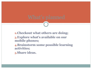 Checkout what others are doing; Explore what’s available on our mobile phones; Brainstorm some possible learning activities; Share ideas. What’s planned 