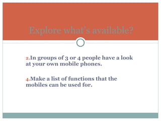 In groups of 3 or 4 people have a look at your own mobile phones. Make a list of functions that the mobiles can be used for.  Explore what’s available? 