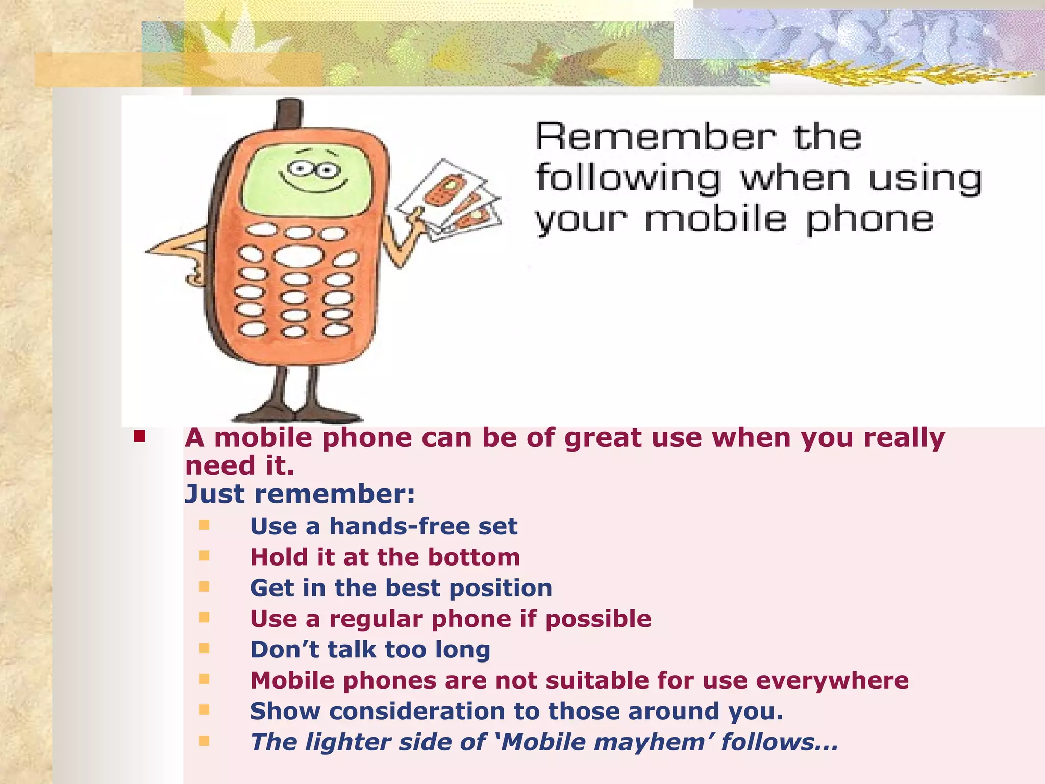    A mobile phone can be of great use when you really
    need it.
    Just remember:
       Use a hands-free set
       Hold it at the bottom
       Get in the best position
       Use a regular phone if possible
       Don’t talk too long
       Mobile phones are not suitable for use everywhere
       Show consideration to those around you.
       The lighter side of ‘Mobile mayhem’ follows...
 