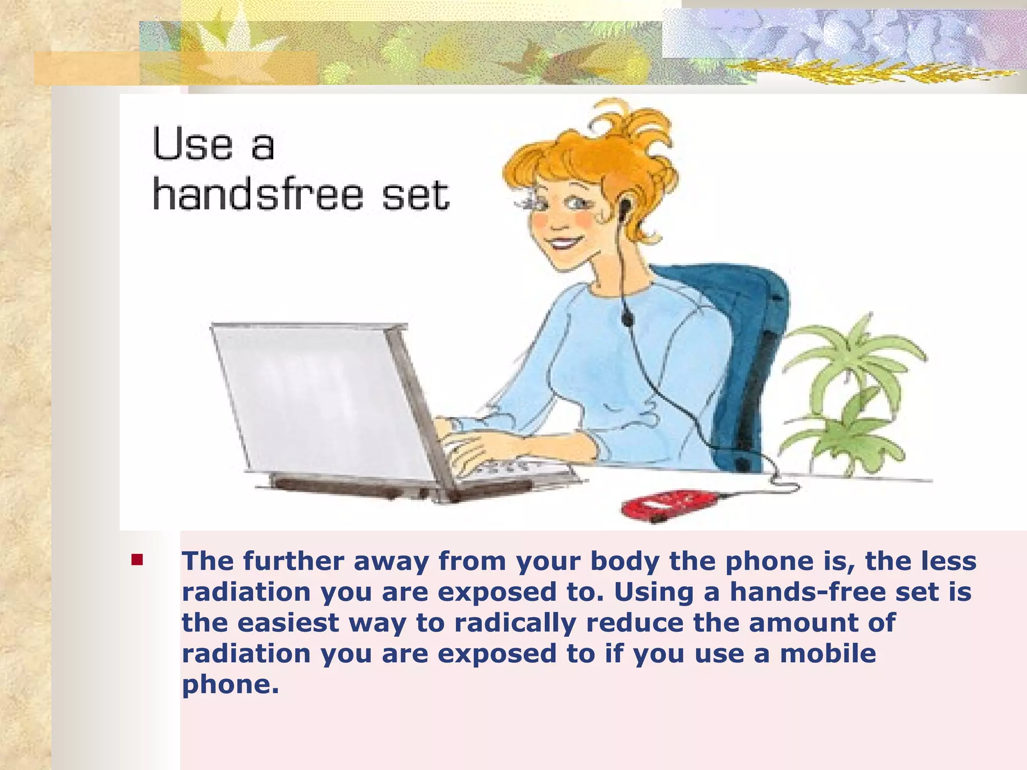    The further away from your body the phone is, the less
    radiation you are exposed to. Using a hands-free set is
    the easiest way to radically reduce the amount of
    radiation you are exposed to if you use a mobile
    phone.
 