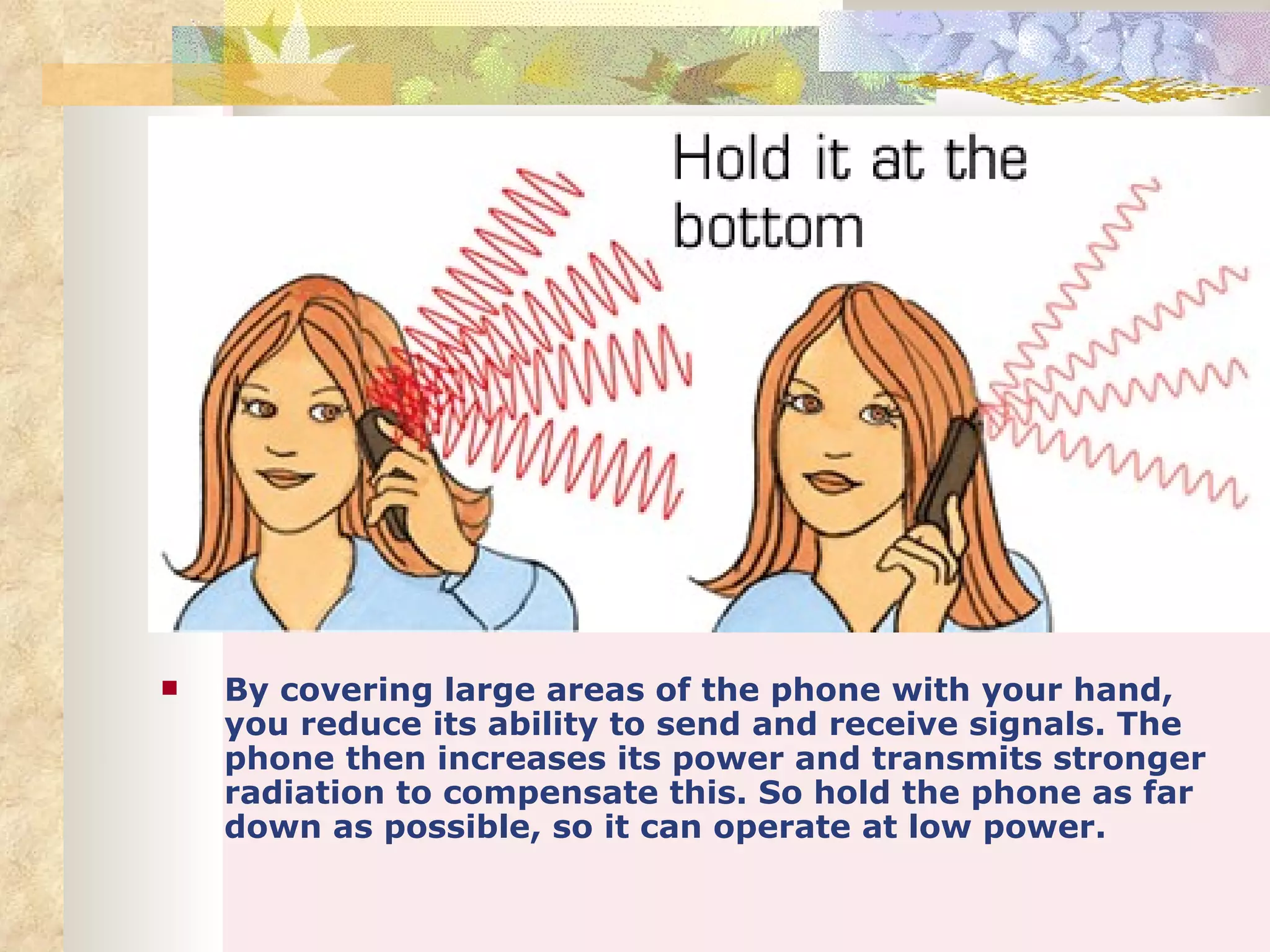    By covering large areas of the phone with your hand,
    you reduce its ability to send and receive signals. The
    phone then increases its power and transmits stronger
    radiation to compensate this. So hold the phone as far
    down as possible, so it can operate at low power.
 