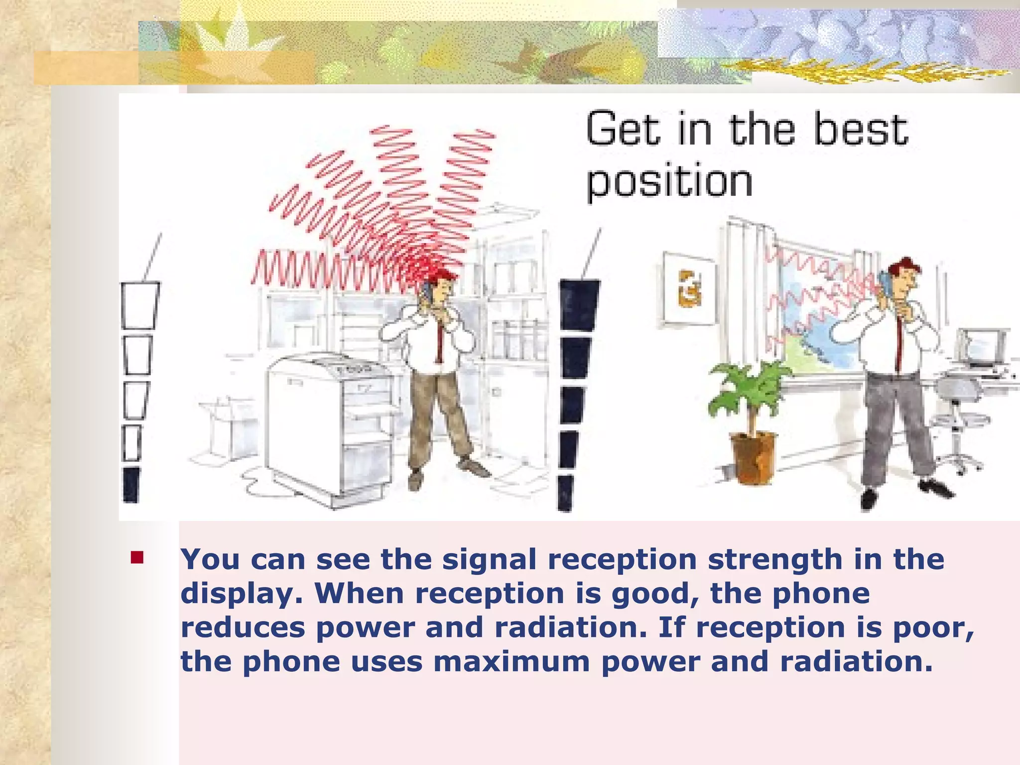    You can see the signal reception strength in the
    display. When reception is good, the phone
    reduces power and radiation. If reception is poor,
    the phone uses maximum power and radiation.
 