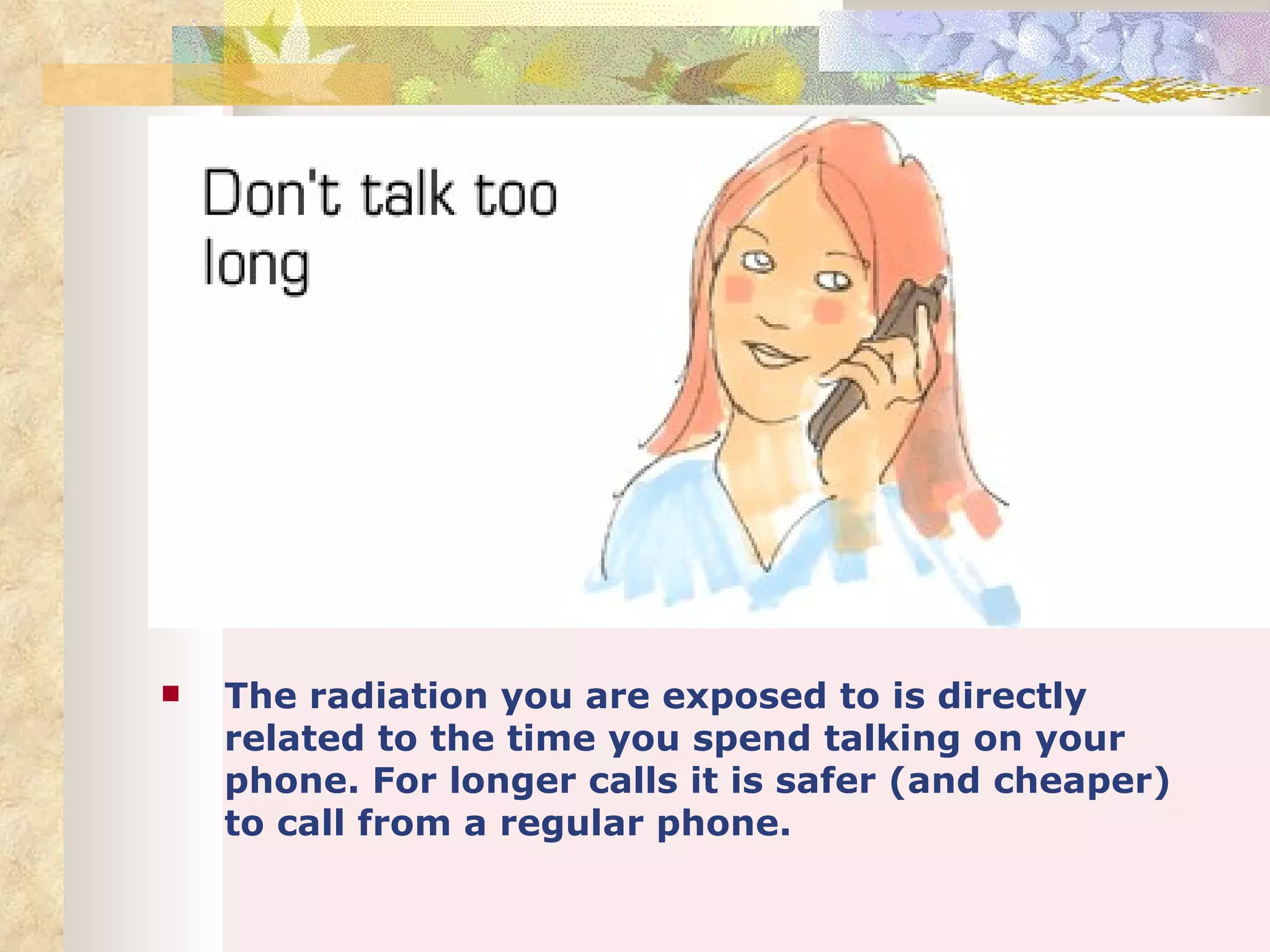    The radiation you are exposed to is directly
    related to the time you spend talking on your
    phone. For longer calls it is safer (and cheaper)
    to call from a regular phone.
 