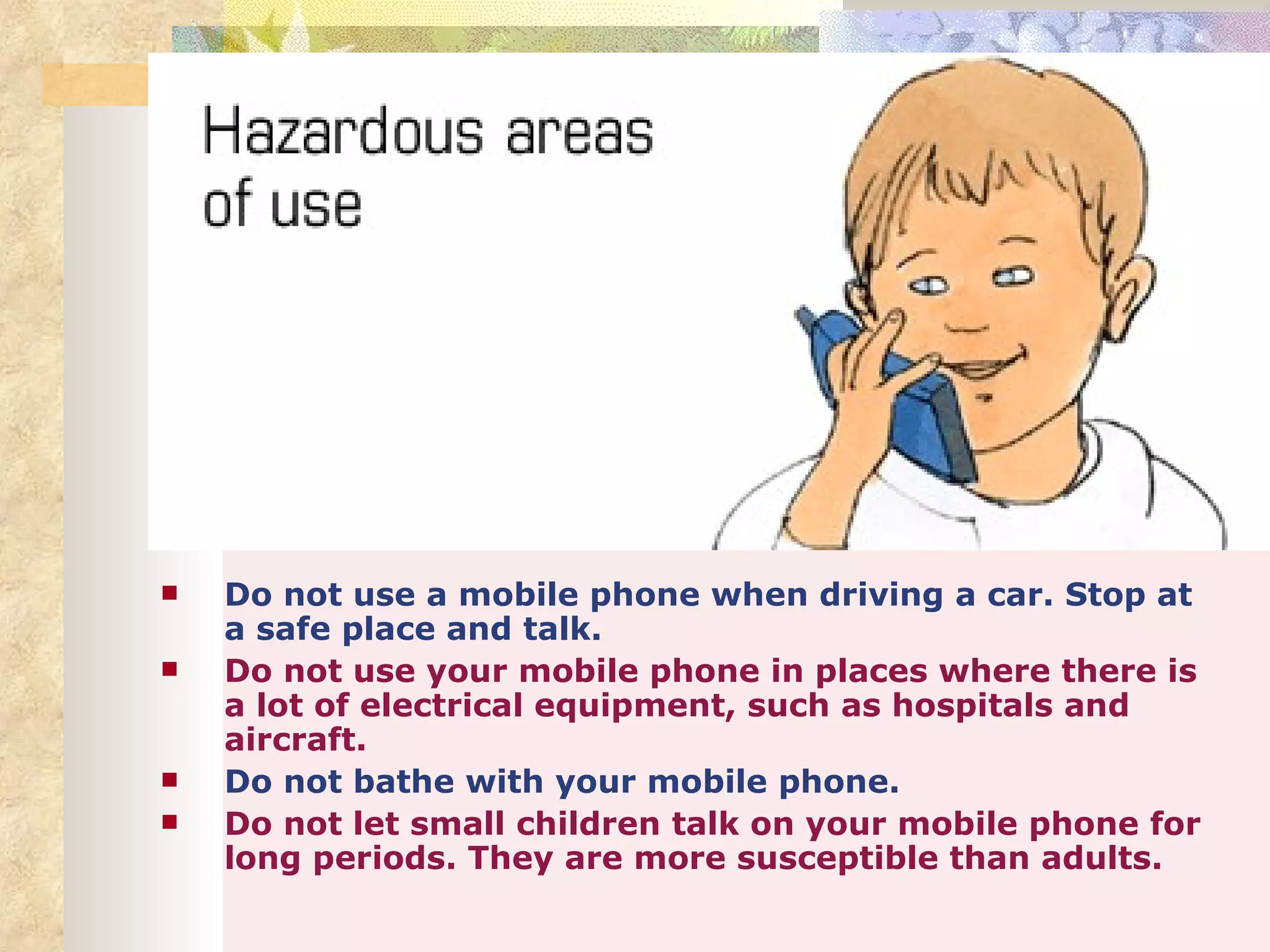    Do not use a mobile phone when driving a car. Stop at
    a safe place and talk.
   Do not use your mobile phone in places where there is
    a lot of electrical equipment, such as hospitals and
    aircraft.
   Do not bathe with your mobile phone.
   Do not let small children talk on your mobile phone for
    long periods. They are more susceptible than adults.
 