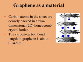 Graphene as a material

• Carbon atoms in the sheet are
  densely packed in a two-
  dimensional(2D) honeycomb
  crystal lattice.
• The carbon-carbon bond
  length in graphene is about
  0.142nm.
 