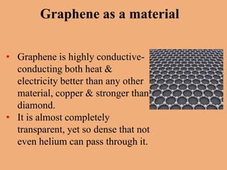 Graphene as a material


• Graphene is highly conductive-
  conducting both heat &
  electricity better than any other
  material, copper & stronger than
  diamond.
• It is almost completely
  transparent, yet so dense that not
  even helium can pass through it.
 