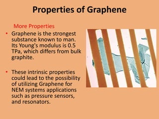 Properties of Graphene
   More Properties
• Graphene is the strongest
  substance known to man.
  Its Young's modulus is 0.5
  TPa, which differs from bulk
  graphite.

• These intrinsic properties
  could lead to the possibility
  of utilizing Graphene for
  NEM systems applications
  such as pressure sensors,
  and resonators.
 