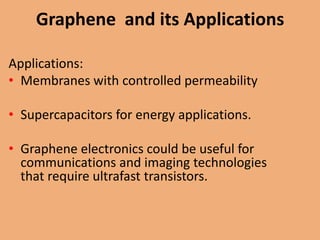 Graphene and its Applications

Applications:
• Membranes with controlled permeability

• Supercapacitors for energy applications.

• Graphene electronics could be useful for
  communications and imaging technologies
  that require ultrafast transistors.
 