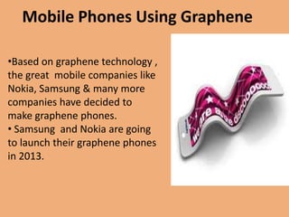 Mobile Phones Using Graphene

•Based on graphene technology ,
the great mobile companies like
Nokia, Samsung & many more
companies have decided to
make graphene phones.
• Samsung and Nokia are going
to launch their graphene phones
in 2013.
 