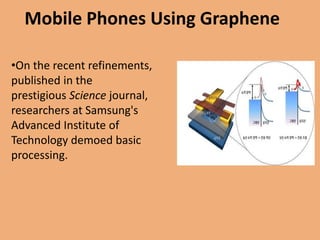 Mobile Phones Using Graphene

•On the recent refinements,
published in the
prestigious Science journal,
researchers at Samsung's
Advanced Institute of
Technology demoed basic
processing.
 
