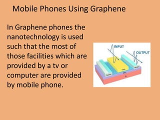 Mobile Phones Using Graphene

In Graphene phones the
nanotechnology is used
such that the most of
those facilities which are
provided by a tv or
computer are provided
by mobile phone.
 