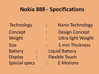Nokia 888 - Specifications

Technology        :      Nano-Technology
Concept           :      Design Concept
Weight            :      Ultra light Weight
Size              :      5 mm Thickness
Battery       :     Liquid Battery
Display       :     Flexible Touch
Special specs     :      E-Motions
 