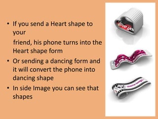 • If you send a Heart shape to
  your
  friend, his phone turns into the
  Heart shape form
• Or sending a dancing form and
  it will convert the phone into
  dancing shape
• In side Image you can see that
  shapes
 