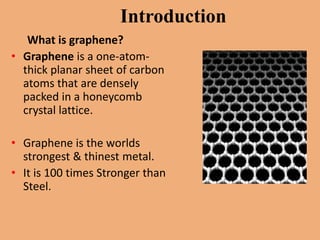 Introduction
   What is graphene?
• Graphene is a one-atom-
  thick planar sheet of carbon
  atoms that are densely
  packed in a honeycomb
  crystal lattice.

• Graphene is the worlds
  strongest & thinest metal.
• It is 100 times Stronger than
  Steel.
 