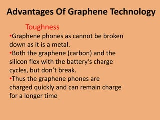 Advantages Of Graphene Technology
     Toughness
•Graphene phones as cannot be broken
down as it is a metal.
•Both the graphene (carbon) and the
silicon flex with the battery’s charge
cycles, but don’t break.
•Thus the graphene phones are
charged quickly and can remain charge
for a longer time
 