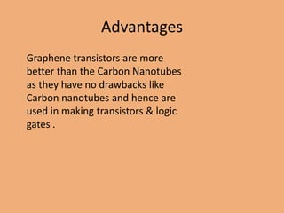 Advantages
Graphene transistors are more
better than the Carbon Nanotubes
as they have no drawbacks like
Carbon nanotubes and hence are
used in making transistors & logic
gates .
 