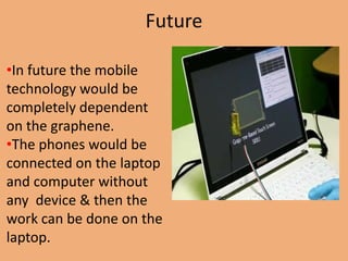 Future

•In future the mobile
technology would be
completely dependent
on the graphene.
•The phones would be
connected on the laptop
and computer without
any device & then the
work can be done on the
laptop.
 