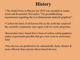 History
• The Nobel Prize in Physics for 2010 was awarded to Andre
Geim and Konstantin Novoselov "for groundbreaking
experiments regarding the two-dimensional material graphene".

• Carbon-the basis of all known life on the earth-has surprised
the scientific community once again with its exotic properties.

•Researchers have found that a form of carbon called graphene
makes experiments possible that give new twist to electronics
field.

•This devices are predicted to be substantially faster, thinner &
more efficient than current silicon based devices.
 