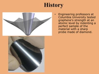 History
   • Engineering professors at
     Columbia University tested
     graphene's strength at an
     atomic level by indenting a
     perfect sample of the
     material with a sharp
     probe made of diamond.
 