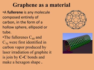 Graphene as a material
•A fullerene is any molecule
composed entirely of
carbon, in the form of a
hollow sphere, ellipsoid or
tube.
•The fullerenes C60 and
C70 were first identified in
carbon vapor produced by
laser irradiation of graphite it
is join by C-C bonds and
make a hexagon shape .
 