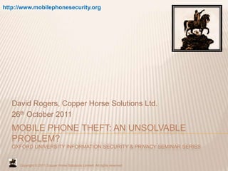 http://www.mobilephonesecurity.org




   David Rogers, Copper Horse Solutions Ltd.
   26th October 2011
   MOBILE PHONE THEFT: AN UNSOLVABLE
   PROBLEM?
   OXFORD UNIVERSITY INFORMATION SECURITY & PRIVACY SEMINAR SERIES


     Copyright © 2011 Copper Horse Solutions Limited. All rights reserved
 