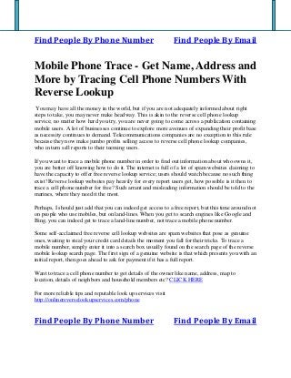 Find People By Phone Number Find People By Email
Mobile Phone Trace - Get Name, Address and
More by Tracing Cell Phone Numbers With
Reverse Lookup
You may have all the money in the world, but if you are not adequately informed about right
steps to take, you may never make headway. This is akin to the reverse cell phone lookup
service; no matter how hard you try, you are never going to come across a publication containing
mobile users. A lot of businesses continue to explore more avenues of expanding their profit base
as necessity continues to demand. Telecommunications companies are no exception to this rule
because they now make jumbo profits selling access to reverse cell phone lookup companies,
who in turn sell reports to their teeming users.
If you want to trace a mobile phone number in order to find out information about who owns it,
you are better off knowing how to do it. The internet is full of a lot of spam websites claiming to
have the capacity to offer free reverse lookup service; users should watch because no such thing
exist! Reverse lookup websites pay heavily for every report users get, how possible is it then to
trace a cell phone number for free? Such arrant and misleading information should be told to the
marines, where they need it the most.
Perhaps, I should just add that you can indeed get access to a free report, but this time around not
on people who use mobiles, but on land-lines. When you get to search engines like Google and
Bing, you can indeed get to trace a land-line number, not trace a mobile phone number.
Some self-acclaimed free reverse cell lookup websites are spam websites that pose as genuine
ones, waiting to steal your credit card details the moment you fall for their tricks. To trace a
mobile number, simply enter it into a search box usually found on the search page of the reverse
mobile lookup search page. The first sign of a genuine website is that which presents you with an
initial report, then goes ahead to ask for payment if it has a full report.
Want to trace a cell phone number to get details of the owner like name, address, map to
location, details of neighbors and household members etc? CLICK HERE
For more reliable tips and reputable look up services visit
http://onlinereverselookupservices.com/phone
Find People By Phone Number Find People By Email
 