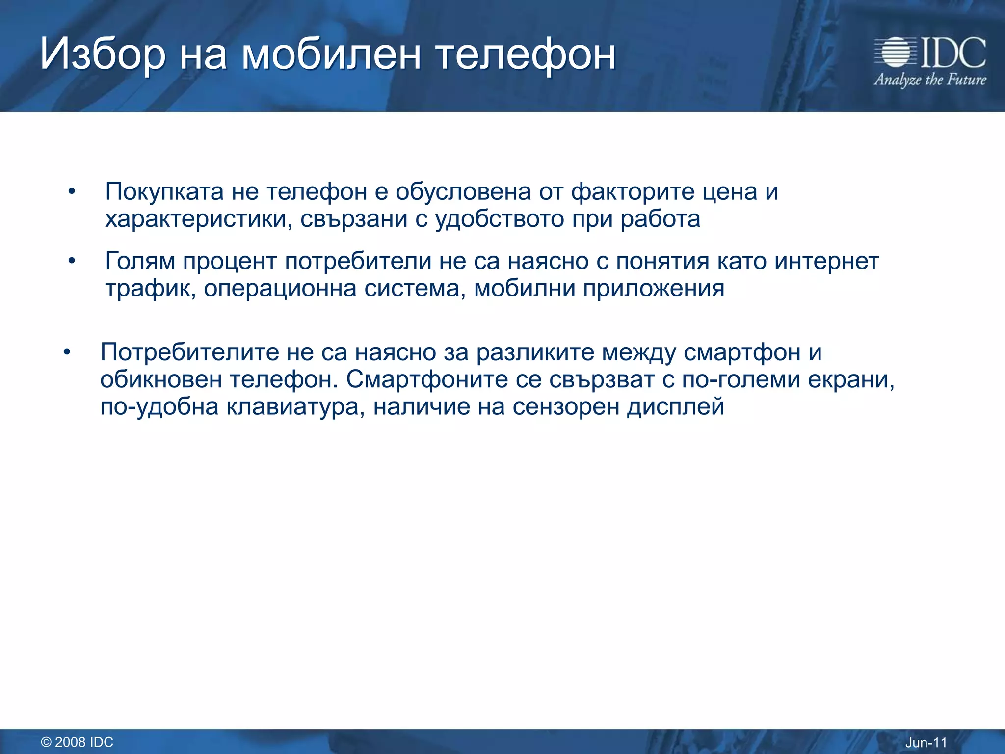 Избор на мобилен телефон

   •    Покупката не телефон е обусловена от факторите цена и
        характеристики, свързани с удобството при работа
   •    Голям процент потребители не са наясно с понятия като интернет
        трафик, операционна система, мобилни приложения

  •     Потребителите не са наясно за разликите между смартфон и
        обикновен телефон. Смартфоните се свързват с по-големи екрани,
        по-удобна клавиатура, наличие на сензорен дисплей




© 2008 IDC                                                               Jun-11
 