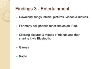 Findings 3 - Entertainment
   Download songs, music, pictures, videos & movies.

   For many cell phones functions as an iPod.

   Clicking pictures & videos of friends and then
    sharing it via Bluetooth.

   Games

   Radio
 