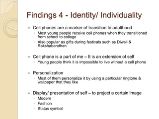 Findings 4 - Identity/ Individuality
   Cell phones are a marker of transition to adulthood
    ◦ Most young people receive cell phones when they transitioned
      from school to college
    ◦ Also popular as gifts during festivals such as Diwali &
      Rakshabandhan

   Cell phone is a part of me – It is an extension of self
    ◦ Young people think it is impossible to live without a cell phone

   Personalization
    ◦ Most of them personalize it by using a particular ringtone &
      wallpaper that they like

   Display/ presentation of self – to project a certain image
    ◦ Modern
    ◦ Fashion
    ◦ Status symbol
 