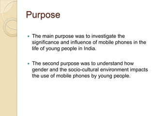 Purpose

   The main purpose was to investigate the
    significance and influence of mobile phones in the
    life of young people in India.

   The second purpose was to understand how
    gender and the socio-cultural environment impacts
    the use of mobile phones by young people.
 