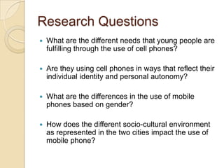 Research Questions
   What are the different needs that young people are
    fulfilling through the use of cell phones?

   Are they using cell phones in ways that reflect their
    individual identity and personal autonomy?

   What are the differences in the use of mobile
    phones based on gender?

   How does the different socio-cultural environment
    as represented in the two cities impact the use of
    mobile phone?
 