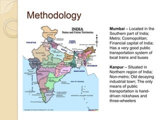 Methodology
              Mumbai – Located in the
              Southern part of India;
              Metro; Cosmopolitan;
              Financial capital of India;
              Has a very good public
              transportation system of
              local trains and buses

              Kanpur – Situated in
              Northern region of India;
              Non-metro; Old decaying
              industrial town; The only
              means of public
              transportation is hand-
              driven rickshaws and
              three-wheelers
 