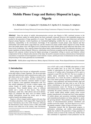 International Journal of Applied Psychology 2014, 4(4): 147-154
DOI: 10.5923/j.ijap.20140404.03
Mobile Phone Usage and Battery Disposal in Lagos,
Nigeria
O. A. Babatunde*
, C. A. Eguma, B. T. Oyeledun, O. C. Igwilo, O. G. Awosanya, O. Adegbenro
National Centre for Energy Efficiency & Conservation (Energy Commission of Nigeria), University of Lagos, Nigeria
Abstract Since the advent of mobile telecommunication services into Nigeria in 2001, profound increase in the
consumer’s electronic market for mobile phones has been continually witnessed. However, this remarkable progress has
resulted in the generation of large quantities of e-waste. This paper studies mobile phone usage behaviours and battery
disposal among Nigerians. Certain hypotheses are formulated highlighting variables like sex, age, occupation, level of
education, responsibility to the environment, knowledge of the respondents towards proper waste disposal and their
relationships with mobile phone usage behaviour, and the intention for proper mobile battery disposal are tested. Results
show that mobile phone users with higher levels of education have better mobile phone usage behaviours than those with
lower levels of education. Also, majority dispose their phone battery indiscriminately which is an indication that there is no
proper regulation on battery disposal. Moreover, relationship exists between occupation and the intention for proper battery
disposal with corporate workers having the highest percentage of respondents willing to recycle used batteries without
compensation for the act. Based on the outcome of the study, the need for consumer awareness, domestication of international
conventions or enactment of local legislation to deal with the e-wastes, and the provision of infrastructure for the collection
and processing of the wastes generated are recommended.
Keywords Mobile phone usage behaviour, Battery disposal, Electronic wastes, Waste disposal behaviour, Environment
1. Introduction
Mobile phones have become an indispensable accessory
in the daily affairs of many Nigerians. This device pervades
open stalls and electronic malls scattered across major cities
and urban centers in the country. Taking a cursory look at
the activities of street vendors, electronic merchants and
retailers within the electronic consumer market in Lagos,
one of Nigeria’s most populated metropolises with over
nine million inhabitants [1], reveals a market replete with
various brands of mobile phones and assortment of
accessories. These branded phones come in different
models and a variety of form factors. They include:
flip-phones, candy bars, slider phones and swivel phones.
Sanou [2] estimated that there were 6.8 billion mobile
cellular subscriptions around the world, most of which
could be found in developing countries.
Nigeria is Africa’s largest mobile market with more than
110 million subscribers. Until August 2001, Nigeria had the
lowest Tele-density rate in the world. However, following
the liberalization of the Telecom sector in 2001 when GSM
services were rolled out in the country, total Tele-density
* Corresponding author:
boribabatunde@gmail.com (O. A. Babatunde)
Published online at http://journal.sapub.org/ijap
Copyright © 2014 Scientific & Academic Publishing. All Rights Reserved
was at 0.4% with a total of 400,000 subscriptions in fixed
lines and mobile lines. As at 2013, the country’s total
number of subscriptions for fixed lines and mobile lines
was put at 117 million with a Tele-density of 83%, and it is
expected to reach 98% by 2015 [2]. The rise in number of
mobile phone subscribers has been exponential and
phenomenal. As a result, the country is identified as being
one of the fastest growing Telecom markets in the world.
Nigeria’s large population and business-friendly legal and
regulatory environment has been cited as one of the key
factors contributing to the growth and investment in her
telecommunication sector [3]. Owing to its burgeoning
telecommunications industry and increasing mobile phones
ownership, the country continues to witness a proliferation
of various mobile phone models cutting across several
product manufacturers in Europe and Asia. Large quantities
of mobile phones and accessories including second-hand
and remanufactured products are being imported to satisfy
the growing demand. These products continue to flood the
shelves of telecommunication products’ distributors and
resellers across the country. Any keen observer on a visit to
the popular computer village in Lagos will attest to this.
Researchers posited that the phenomenal progress in
information technology and mobile telecommunication
uptake has resulted in the generation of large quantities of
electronic waste (e-waste) in the country [4]. Another factor
that contributed to augmented e-waste production was the
 