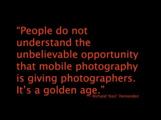 “People do not
understand the
unbelievable opportunity
that mobile photography
is giving photographers.
It’s a golden age.”
             -- Richard ‘Koci’ Hernandez
 