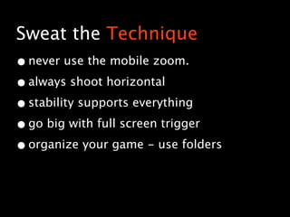 Sweat the Technique
• never use the mobile zoom.
• always shoot horizontal
• stability supports everything
• go big with full screen trigger
• organize your game - use folders
 