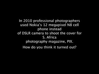 In 2010 professional photographers
  used Nokia’s 12 megapixel N8 cell
           phone instead
of DSLR camera to shoot the cover for
               S. Africa
     photography magazine, PIX.
   How do you think it turned out?
 