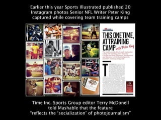 Earlier this year Sports Illustrated published 20
Instagram photos Senior NFL Writer Peter King
 captured while covering team training camps




 Time Inc. Sports Group editor Terry McDonell
        told Mashable that the feature
“reﬂects the ‘socialization’ of photojournalism”
 