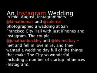 An Instagram Wedding
In mid-August, Instagrammers
@kimathomas and @colerise
photographed a wedding at San
Francisco City Hall with just iPhones and
Instagram. The couple -
@jonathanbuckley and @blynnsfbay -
met and fell in love in SF, and they
wanted a wedding day full of the things
that make The City so wonderful,
including a number of startup inﬂuences
(Instagram).
 