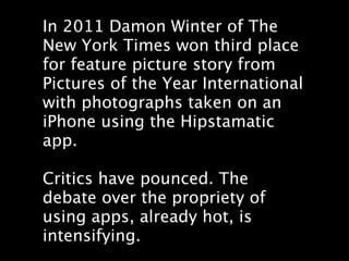 In 2011 Damon Winter of The
New York Times won third place
for feature picture story from
Pictures of the Year International
with photographs taken on an
iPhone using the Hipstamatic
app.

Critics have pounced. The
debate over the propriety of
using apps, already hot, is
intensifying.
 