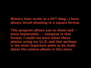 Winters later wrote in a NYT blog... I have
always loved shooting in a square format.

This program allows you to shoot and —
most importantly — compose in that
format. I could not have taken these
photos using my S.L.R. and that perhaps
is the most important point to be made
about the camera phone in this story.
 
