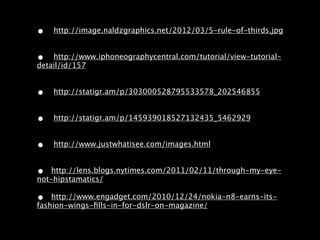 •   http://image.naldzgraphics.net/2012/03/5-rule-of-thirds.jpg


•   http://www.iphoneographycentral.com/tutorial/view-tutorial-
detail/id/157


•   http://statigr.am/p/303000528795533578_202546855


•   http://statigr.am/p/145939018527132435_5462929


•   http://www.justwhatisee.com/images.html


•   http://lens.blogs.nytimes.com/2011/02/11/through-my-eye-
not-hipstamatics/

•   http://www.engadget.com/2010/12/24/nokia-n8-earns-its-
fashion-wings-ﬁlls-in-for-dslr-on-magazine/
 